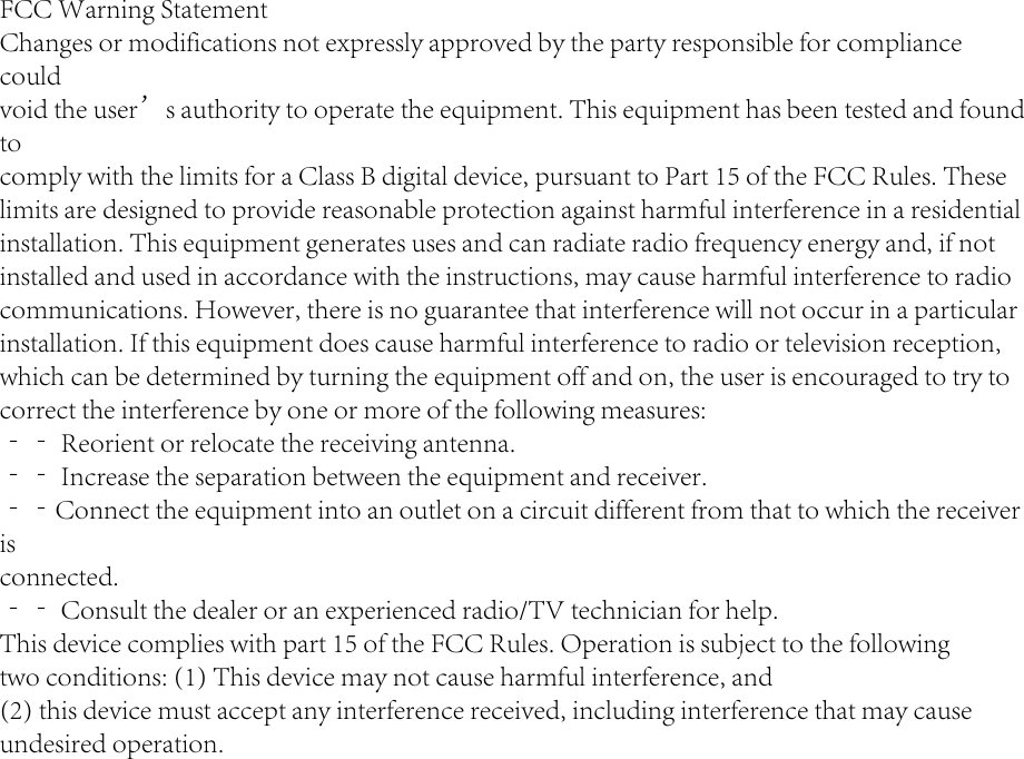 30FCC Warning StatementChanges or modifications not expressly approved by the party responsible for compliance couldvoid the user’s authority to operate the equipment. This equipment has been tested and found tocomply with the limits for a Class B digital device, pursuant to Part 15 of the FCC Rules. Theselimits are designed to provide reasonable protection against harmful interference in a residentialinstallation. This equipment generates uses and can radiate radio frequency energy and, if notinstalled and used in accordance with the instructions, may cause harmful interference to radiocommunications. However, there is no guarantee that interference will not occur in a particularinstallation. If this equipment does cause harmful interference to radio or television reception,which can be determined by turning the equipment off and on, the user is encouraged to try tocorrect the interference by one or more of the following measures:‐‐ Reorient or relocate the receiving antenna.‐‐ Increase the separation between the equipment and receiver.‐‐Connect the equipment into an outlet on a circuit different from that to which the receiver isconnected.‐‐ Consult the dealer or an experienced radio/TV technician for help.This device complies with part 15 of the FCC Rules. Operation is subject to the followingtwo conditions: (1) This device may not cause harmful interference, and(2) this device must accept any interference received, including interference that may causeundesired operation.