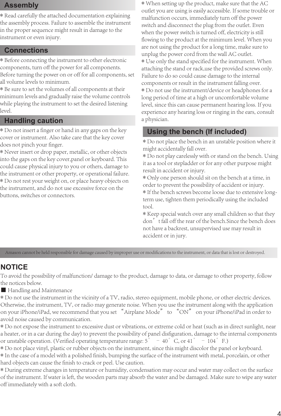 4* Read carefully the attached documentation explaining the assembly process. Failure to assemble the instrument in the proper sequence might result in damage to theinstrument or even injury.* When setting up the product, make sure that the AC outlet you are using is easily accessible. If some trouble or malfunction occurs, immediately turn off the powerswitch and disconnect the plug from the outlet. Even when the power switch is turned off, electricity is still flowing to the product at the minimum level. When youare not using the product for a long time, make sure to unplug the power cord from the wall AC outlet.* Use only the stand specified for the instrument. When attaching the stand or rack,use the provided screws only. Failure to do so could cause damage to the internalcomponents or result in the instrument falling over.* Do not use the instrument/device or headphones for a long period of time at a high or uncomfortable volume level, since this can cause permanent hearing loss. If youexperience any hearing loss or ringing in the ears, consult a physician.Connections* Before connecting the instrument to other electronic components, turn off the power for all components. Before turning the power on or off for all components, set all volume levels to minimum.* Be sure to set the volumes of all components at their minimum levels and gradually raise the volume controls while playing the instrument to set the desired listening level.Handling caution* Do not insert a finger or hand in any gaps on the key cover or instrument. Also take care that the key cover does not pinch your finger.* Never insert or drop paper, metallic, or other objects into the gaps on the key cover,panel or keyboard. This could cause physical injury to you or others, damage to the instrument or other property, or operational failure.* Do not rest your weight on, or place heavy objects on the instrument, and do not use excessive force on the buttons, switches or connectors.Amason cannot be held responsible for damage caused by improper use or modifications to the instrument, or data that is lost or destroyed.Using the bench (If included)* Do not place the bench in an unstable position where it might accidentally fall over.* Do not play carelessly with or stand on the bench. Using it as a tool or stepladder or for any other purpose might result in accident or injury.* Only one person should sit on the bench at a time, in order to prevent the possibility of accident or injury.* If the bench screws become loose due to extensive long-term use, tighten them periodically using the included tool.* Keep special watch over any small children so that they don’t fall off the rear of the bench.Since the bench does not have a backrest, unsupervised use may result inaccident or in jury.NOTICETo avoid the possibility of malfunction/ damage to the product, damage to data, or damage to other property, follow the notices below.■ Handling and Maintenance* Do not use the instrument in the vicinity of a TV, radio, stereo equipment, mobile phone, or other electric devices.Otherwise, the instrument, TV, or radio may generate noise. When you use the instrument along with the application on your iPhone/iPad, we recommend that you set “Airplane Mode” to “ON” on your iPhone/iPad in order to avoid noise caused by communication.* Do not expose the instrument to excessive dust or vibrations, or extreme cold or heat (such as in direct sunlight, near a heater, or in a car during the day) to prevent the possibility of panel disfiguration, damage to the internal components or unstable operation. (Verified operating temperature range: 5° – 40°C, or 41° – 104°F.)* Do not place vinyl, plastic or rubber objects on the instrument, since this might discolor the panel or keyboard.* In the case of a model with a polished finish, bumping the surface of the instrument with metal, porcelain, or other hard objects can cause the finish to crack or peel. Use caution.* During extreme changes in temperature or humidity, condensation may occur and water may collect on the surface of the instrument. If water is left, the wooden parts may absorb the water and be damaged. Make sure to wipe any water off immediately with a soft cloth.Assembly