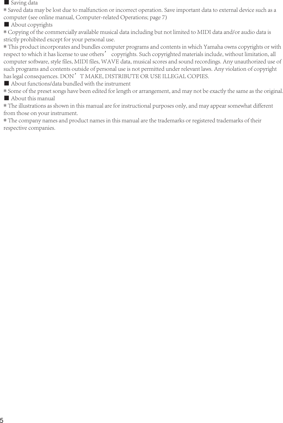 5■ Saving data* Saved data may be lost due to malfunction or incorrect operation. Save important data to external device such as acomputer (see online manual, Computer-related Operations; page 7)■ About copyrights* Copying of the commercially available musical data including but not limited to MIDI data and/or audio data is strictly prohibited except for your personal use.* This product incorporates and bundles computer programs and contents in which Yamaha owns copyrights or withrespect to which it has license to use others’ copyrights. Such copyrighted materials include, without limitation, allcomputer software, style files, MIDI files, WAVE data, musical scores and sound recordings. Any unauthorized use ofsuch programs and contents outside of personal use is not permitted under relevant laws. Any violation of copyright has legal consequences. DON’T MAKE, DISTRIBUTE OR USE ILLEGAL COPIES.■ About functions/data bundled with the instrument* Some of the preset songs have been edited for length or arrangement, and may not be exactly the same as the original.■ About this manual* The illustrations as shown in this manual are for instructional purposes only, and may appear somewhat different from those on your instrument.* The company names and product names in this manual are the trademarks or registered trademarks of their respective companies.