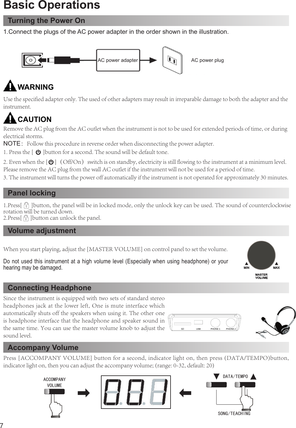 7Basic OperationsTurning the Power OnPanel lockingVolume adjustmentConnecting HeadphoneAccompany Volume1.Connect the plugs of the AC power adapter in the order shown in the illustration.Use the specified adapter only. The used of other adapters may result in irreparable damage to both the adapter and the instrument.Remove the AC plug from the AC outlet when the instrument is not to be used for extended periods of time, or during electrical storms.NOTE：Follow this procedure in reverse order when disconnecting the power adapter.CAUTIONWARNINGWhen you start playing, adjust the [MASTER VOLUME] on control panel to set the volume.Do not used this instrument at a high volume level (Especially when using headphone) or your hearing may be damaged.Press [ACCOMPANY VOLUME] button for a second, indicator light on, then press (DATA/TEMPO)button, indicator light on, then you can adjust the accompany volume; (range: 0-32, default: 20)Since the instrument is equipped with two sets of standard stereo headphones jack at the lower left, One is mute interface which automatically shuts off the speakers when using it. The other one is headphone interface that the headphone and speaker sound in the same time. You can use the master volume knob to adjust the sound level.3. The instrument will turns the power off automatically if the instrument is not operated for approximately 30 minutes.2. Even when the [     ]（Off/On）switch is on standby, electricity is still flowing to the instrument at a minimum level. Please remove the AC plug from the wall AC outlet if the instrument will not be used for a period of time.ACCOMPANYVOLUMECHORD ON/OFFSTART/TOPSYN STARTPRELUDE/CODA A/FILL1 B/FILL2MINMAXMASTERVOLUMEAUTO ACCOMP-1. Press the [       ]button for a second. The sound will be default tone.ACCOMPANYVOLUMECHORD ON/OFFSTART/TOPSYN STARTPRELUDE/CODA A/FILL1 B/FILL2MINMAXMASTERVOLUMEAUTO ACCOMP-1.Press[      ]button, the panel will be in locked mode, only the unlock key can be used. The sound of counterclockwise rotation will be turned down.2.Press[      ]button can unlock the panel.ACCOMPANYVOLUMECHORD ON/OFFSTART/TOPSYN STARTPRELUDE/CODA A/FILL1 B/FILL2MINMAXMASTERVOLUMEAUTO ACCOMP-ACCOMPANYVOLUMECHORD ON/OFFSTART/TOPSYN STARTPRELUDE/CODA A/FILL1 B/FILL2MINMAXMASTERVOLUMEAUTO ACCOMP-USBPHONE 1PHONE 2SDACCOMPANY VOLUMEDATA/TEMPOSONG/TEACHING AC power adapter  AC power plug