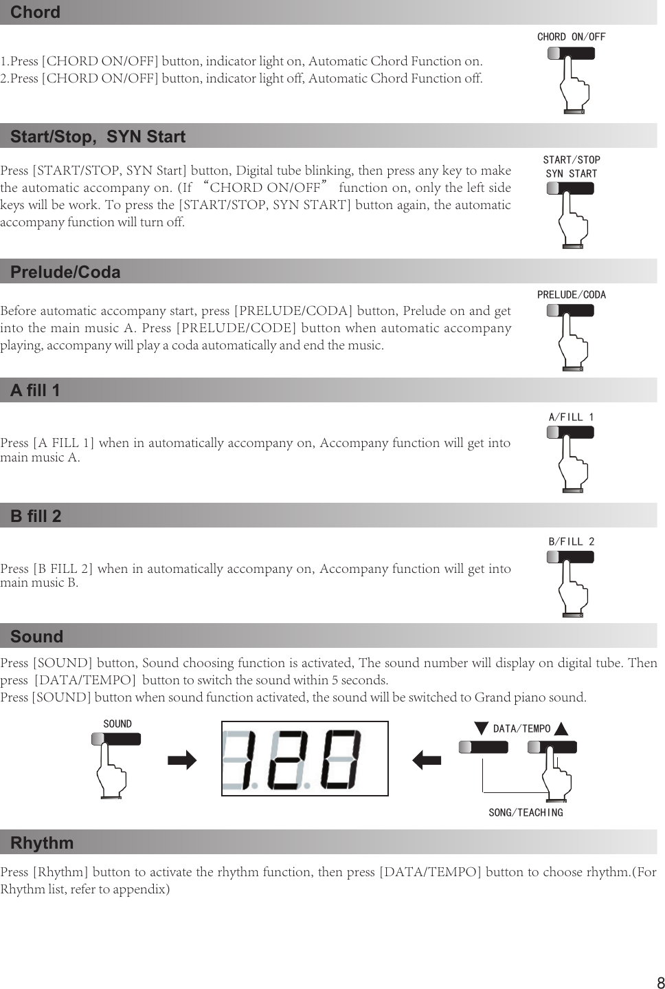 8ChordStart/Stop,  SYN StartPrelude/CodaA ll 1B ll 2SoundRhythm 1.Press [CHORD ON/OFF] button, indicator light on, Automatic Chord Function on.2.Press [CHORD ON/OFF] button, indicator light off, Automatic Chord Function off.Press [START/STOP, SYN Start] button, Digital tube blinking, then press any key to make the automatic accompany on. (If “CHORD ON/OFF” function on, only the left side keys will be work. To press the [START/STOP, SYN START] button again, the automatic accompany function will turn off.Before automatic accompany start, press [PRELUDE/CODA] button, Prelude on and get into the main music A. Press [PRELUDE/CODE] button when automatic accompany playing, accompany will play a coda automatically and end the music. Press [A FILL 1] when in automatically accompany on, Accompany function will get into main music A.Press [B FILL 2] when in automatically accompany on, Accompany function will get into main music B.Press [SOUND] button, Sound choosing function is activated, The sound number will display on digital tube. Then press  [DATA/TEMPO]  button to switch the sound within 5 seconds.Press [SOUND] button when sound function activated, the sound will be switched to Grand piano sound.Press [Rhythm] button to activate the rhythm function, then press [DATA/TEMPO] button to choose rhythm.(For Rhythm list, refer to appendix)CHORD ON/OFF START/STOPSYN STARTPRELUDE/CODAA/FILL 1 B/FILL 2  SOUND DATA/TEMPOSONG/TEACHING 