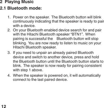 122  Playing Music2.1 Bluetooth mode:1.  Power on the speaker.  The Bluetooth button will blink continuously indicating that the speaker is ready to pair with a device.  2.  On your Bluetooth enabled device search for and pair with the Hitachi Bluetooth speaker &ldquo;BTN1&rdquo;.  When pairing is successful the    Bluetooth button will stop blinking.  You are now ready to listen to music on your Hitachi Bluetooth speaker.3.  If you need to unpair an already paired Bluetooth device and switch to another device, press and hold the Bluetooth button until the Bluetooth button starts to blink.  The speaker is now ready for pairing consistent with step 1 above.4.  When the speaker is powered on, it will automatically connect to the last paired device.  
