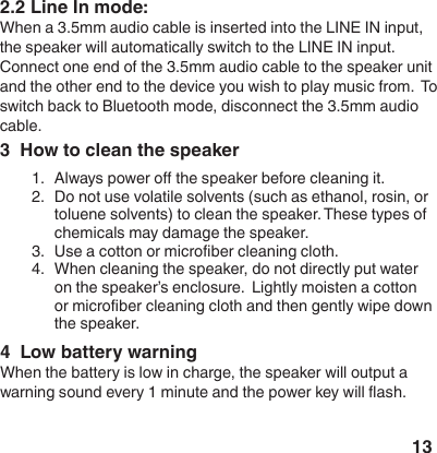 133  How to clean the speaker1.  Always power o the speaker before cleaning it.2.  Do not use volatile solvents (such as ethanol, rosin, or toluene solvents) to clean the speaker. These types of c h e m i c a l s  m a y  d a m a g e  t h e  s p e a k e r .                                                                                                3.  Use a cotton or microber cleaning cloth.4.  When cleaning the speaker, do not directly put water on the speaker&rsquo;s enclosure.  Lightly moisten a cotton or microber cleaning cloth and then gently wipe down the speaker.2.2 Line In mode:When a 3.5mm audio cable is inserted into the LINE IN input, the speaker will automatically switch to the LINE IN input.  Connect one end of the 3.5mm audio cable to the speaker unit and the other end to the device you wish to play music from.  To switch back to Bluetooth mode, disconnect the 3.5mm audio cable.4  Low battery warningWhen the battery is low in charge, the speaker will output a warning sound every 1 minute and the power key will ash.