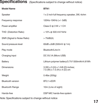 17Model Name BTN1Speaker 1 x 2 inch full frequency speaker, 3W, 4ohmFrequency response 120Hz-15KHz (+/- 3dB)Power amplier Class D @ 3 W &times; 1 CHTHD  (Distortion Ratio) < 10% @ 500 mV/1kHzSNR (Signal to Noise Ratio) > 75dB(A)Sound pressure level  83dB &plusmn;3dB (500mV @ 1m)Play mode Bluetooth/Line InCharging input DC 5V,1A (Micro USB)Battery Lithium polymer battery/3.7V/1300mAh/4.81WhDimensions  3 (W) x 3 (H) x 1-5/8 (D) inches;7.5 (W) x 7.5 (H) x 4 (D) cmWeight 0.4lbs (200g)Bluetooth version BT2.1+EDRBluetooth Range 10m (Line of sight)Hands-free DSP MIC hands-free systemSpecications  (Specications subject to change without notice)Note: Specications subject to change without notice