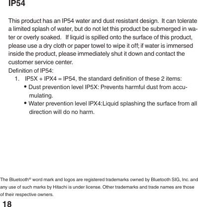 18IP54This product has an IP54 water and dust resistant design.  It can tolerate a limited splash of water, but do not let this product be submerged in wa-ter or overly soaked.   If liquid is spilled onto the surface of this product, please use a dry cloth or paper towel to wipe it o; if water is immersed inside the product, please immediately shut it down and contact the customer service center.Denition of IP54:1.  IP5X + IPX4 = IP54, the standard denition of these 2 items:&bull; Dust prevention level IP5X: Prevents harmful dust from accu-mulating. &bull; Water prevention level IPX4:Liquid splashing the surface from all direction will do no harm.The Bluetooth&reg; word mark and logos are registered trademarks owned by Bluetooth SIG, Inc. and any use of such marks by Hitachi is under license. Other trademarks and trade names are those of their respective owners.