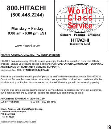 19800.HITACHI (800.448.2244)Monday ~ Friday9:00 am - 6:00 pm ESTwww.hitachi.us/tvHITACHI AMERICA, LTD., DIGITAL MEDIA DIVISIONHITACHI has made every effort to assure you enjoy trouble free operation from your Hitachiproduct.  Should you require service assistance with OPERATIONAL, HOOK UP, TECHNICAL ASSISTANCE OR WARRANTY SERVICE SUPPORT,please contact 800.HITACHI (800.448.2244).Please be prepared to submit proof of purchase and/or delivery receipts to your 800.HITACHI Customer Service Representative.  Warranty coverage will be provided in accordance with theprovisions of your Limited Warranty (see the Limited Warranty page in this operating guide). Pour de plus amples renseignements sur le service durant la periode couverte par la garantie,sur le fonctionnement ou pour de l'assistance techniquie communiquez avec:Au Canada: 800.HITACHI (800.448.2244)Lundi ~ Vendredi                 9:00 am - 6:00 pm HNEHitachi America, Ltd., Digital Media DivisionCustomer Service SupportP.O. Box 99652Troy, MI 48099customerservice.ce@hal.hitachi.com