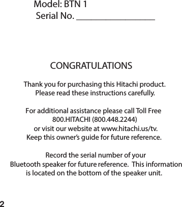 2Model: BTN 1Serial No. ________________CONGRATULATIONSThank you for purchasing this Hitachi product.Please read these instructions carefully.For additional assistance please call Toll Free800.HITACHI (800.448.2244)or visit our website at www.hitachi.us/tv.Keep this owner&rsquo;s guide for future reference.Record the serial number of your Bluetooth speaker for future  reference.  This information is located on the bottom of the speaker unit.