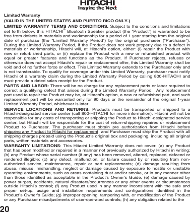 20 Limited Warranty  (VALID IN THE UNITED STATES AND PUERTO RICO ONLY.) LIMITED WARRANTY TERMS AND CONDITIONS. Subject to the conditions and limitations set forth below, this HITACHI&reg; Bluetooth Speaker product (the &ldquo;Product&rdquo;) is warranted to be free from defects in materials and workmanship for a period of 1 year starting from the original date of purchase (the &ldquo;Limited Warranty Period&rdquo;) by the original purchaser (&ldquo;Purchaser&rdquo;). During the Limited Warranty Period, if the Product does not work properly due to a defect in materials or workmanship, Hitachi will, at Hitachi&rsquo;s option, either: (i) repair the Product with new or refurbished parts, or (ii) replace the Product with a new or refurbished product with equal or greater features and functions as the Product. If Purchaser rejects, refuses or otherwise does not accept Hitachi&rsquo;s repair or replacement offer, this Limited Warranty shall be void and of no further force or effect. This Limited Warranty extends to the Purchaser only and is not transferable. To qualify for coverage under this Limited Warranty, purchaser must notify Hitachi of a warranty claim during the Limited Warranty Period by calling 800-HITACHI and must provide a dated sales receipt for the Product.  PARTS AND LABOR: There will be no charge for any replacement parts or labor required to correct a qualifying defect that arises during the Limited Warranty Period.  Any replacement part used to repair the Product may be, at Hitachi&rsquo;s option, a new or refurbished part, and such replacement part will be warranted only for 90 days or the remainder of the original 1-year Limited Warranty Period, whichever is later.  SERVICE LOCATIONS AND RETURNS: Products must be transported or shipped to a Hitachi-designated service center (call 800-HITACHI for more information). Hitachi will not be responsible for any costs of transporting or shipping the Product to Hitachi-designated service center, but Hitachi will be responsible for the cost of return-shipping repaired or replacement Product to Purchaser. The purchaser must obtain pre authorization from Hitachi before shipping any Product to Hitachi for replacement, and Purchaser must ship the Product with all shipping charges prepaid using the Product&rsquo;s original box and packaging, including all original parts, written materials and accessories. WARRANTY LIMITATIONS: This Hitachi Limited Warranty does not cover: (a) any Product that has been modified or repaired in a manner not previously authorized by Hitachi in writing; (b) any Product whose serial number (if any) has been removed, altered, replaced, defaced or rendered illegible; (c) any defect, malfunction, or failure caused by or resulting from non-authorized service, maintenance, repair or part replacements; (d) damage resulting from abuse, misuse, mishandling, neglect or damage caused by exposure to hostile or unstable operating environments, such as areas containing dust and/or smoke, or in any manner other than those identified as acceptable in the Product&rsquo;s Owner&rsquo;s Guide; (e) damage caused by power surges, accidents, natural disasters/occurrences or any other events or circumstances outside Hitachi&rsquo;s control; (f) any Product used in any manner inconsistent with the safe and proper set-up,  usage and installation requirements and configurations identified in the Product&rsquo;s Owner&rsquo;s Guide; (g) improper opening, tampering with, or modification of the Product or any Purchaser misadjustments of user-operated controls; (h) any obligation related to the 
