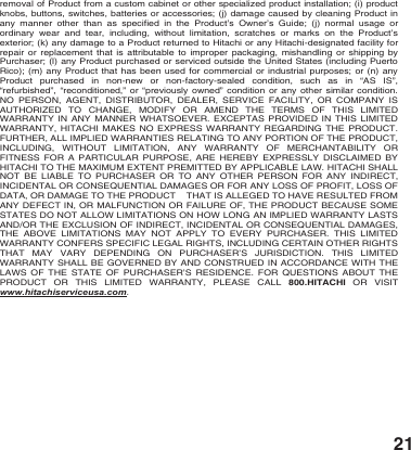 21 removal of Product from a custom cabinet or other specialized product installation; (i) product knobs, buttons, switches, batteries or accessories; (j) damage caused by cleaning Product in any manner other than as specified in the Product&rsquo;s Owner&rsquo;s Guide; (j) normal usage or ordinary wear and tear, including, without limitation, scratches or marks on the Product&rsquo;s exterior; (k) any damage to a Product returned to Hitachi or any Hitachi-designated facility for repair or replacement that is attributable to improper packaging, mishandling or shipping by Purchaser; (l) any Product purchased or serviced outside the United States (including Puerto Rico); (m) any Product that has been used for commercial or industrial purposes; or (n) any Product purchased in non-new or non-factory-sealed condition, such as in &ldquo;AS IS&rdquo;, &ldquo;refurbished&rdquo;, &ldquo;reconditioned,&rdquo; or &ldquo;previously owned&rdquo; condition or any other similar condition. NO PERSON, AGENT, DISTRIBUTOR, DEALER, SERVICE FACILITY, OR COMPANY IS AUTHORIZED TO CHANGE, MODIFY OR AMEND THE TERMS OF THIS LIMITED WARRANTY IN ANY MANNER WHATSOEVER. EXCEPTAS PROVIDED IN THIS LIMITED WARRANTY, HITACHI MAKES NO EXPRESS WARRANTY REGARDING THE PRODUCT. FURTHER, ALL IMPLIED WARRANTIES RELATING TO ANY PORTION OF THE PRODUCT, INCLUDING, WITHOUT LIMITATION, ANY WARRANTY OF MERCHANTABILITY OR FITNESS FOR A PARTICULAR PURPOSE, ARE HEREBY EXPRESSLY DISCLAIMED BY HITACHI TO THE MAXIMUM EXTENT PREMITTED BY APPLICABLE LAW. HITACHI SHALL NOT BE LIABLE TO PURCHASER OR TO ANY OTHER PERSON FOR ANY INDIRECT, INCIDENTAL OR CONSEQUENTIAL DAMAGES OR FOR ANY LOSS OF PROFIT, LOSS OF DATA, OR DAMAGE TO THE PRODUCT    THAT IS ALLEGED TO HAVE RESULTED FROM ANY DEFECT IN, OR MALFUNCTION OR FAILURE OF, THE PRODUCT BECAUSE SOME STATES DO NOT ALLOW LIMITATIONS ON HOW LONG AN IMPLIED WARRANTY LASTS AND/OR THE EXCLUSION OF INDIRECT, INCIDENTAL OR CONSEQUENTIAL DAMAGES, THE ABOVE LIMITATIONS MAY NOT APPLY TO EVERY PURCHASER. THIS LIMITED WARRANTY CONFERS SPECIFIC LEGAL RIGHTS, INCLUDING CERTAIN OTHER RIGHTS THAT MAY VARY DEPENDING ON PURCHASER&rsquo;S JURISDICTION. THIS LIMITED WARRANTY SHALL BE GOVERNED BY AND CONSTRUED IN ACCORDANCE WITH THE LAWS OF THE STATE OF PURCHASER&rsquo;S RESIDENCE.  FOR QUESTIONS ABOUT THE PRODUCT OR THIS LIMITED WARRANTY, PLEASE CALL 800.HITACHI OR VISIT www.hitachiserviceusa.com.