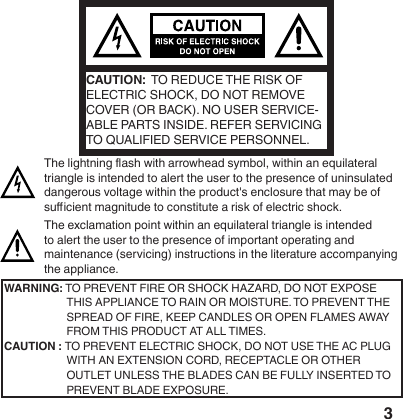 3CAUTION:  TO REDUCE THE RISK OF ELECTRIC SHOCK, DO NOT REMOVE COVER (OR BACK). NO USER SERVICE-ABLE PARTS INSIDE. REFER SERVICING TO QUALIFIED SERVICE PERSONNEL. The lightning ash with arrowhead symbol, within an equilateral triangle is intended to alert the user to the presence of uninsulated dangerous voltage within the product's enclosure that may be of sucient magnitude to constitute a risk of electric shock.The exclamation point within an equilateral triangle is intended to alert the user to the presence of important operating and maintenance (servicing) instructions in the literature accompanying the appliance.WARNING: TO PREVENT FIRE OR SHOCK HAZARD, DO NOT EXPOSE THIS APPLIANCE TO RAIN OR MOISTURE. TO PREVENT THE SPREAD OF FIRE, KEEP CANDLES OR OPEN FLAMES AWAY FROM THIS PRODUCT AT ALL TIMES.CAUTION : TO  PREVENT  ELECTRIC  SHOCK,  DO  NOT  USE  THE  AC  PLUG                 WITH AN EXTENSION CORD, RECEPTACLE OR OTHER         OUTLET UNLESS THE BLADES CAN BE FULLY INSERTED TO PREVENT BLADE EXPOSURE. 