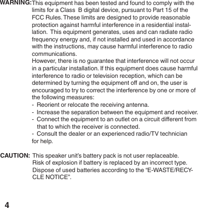 4This equipment has been tested and found to comply with the limits for a Class  B digital device, pursuant to Part 15 of the FCC Rules. These limits are designed to provide reasonable protection against harmful interference in a residential instal-lation.  This equipment generates, uses and can radiate radio frequency energy and, if not installed and used in accordance with the instructions, may cause harmful interference to radio communications. However, there is no guarantee that interference will not occur in a particular installation. If this equipment does cause harmful interference to radio or television reception, which can be determined by turning the equipment o and on, the user is encouraged to try to correct the interference by one or more of the following measures:-  Reorient or relocate the receiving antenna.-  Increase the separation between the equipment and receiver.-  Connect the equipment to an outlet on a circuit dierent from that to which the receiver is connected.-  Consult the dealer or an experienced radio/TV technician for help.WARNING:CAUTION:  This speaker unit&rsquo;s battery pack is not user replaceable.Risk of explosion if battery is replaced by an incorrect type. Dispose of used batteries according to the &ldquo;E-WASTE/RECY-CLE NOTICE&rdquo;.