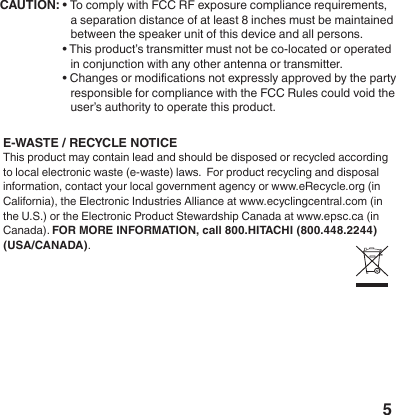 5&bull; To comply with FCC RF exposure compliance requirements, a separation distance of at least 8 inches must be maintained between the speaker unit of this device and all persons.&bull; This product&rsquo;s transmitter must not be co-located or operated in conjunction with any other antenna or transmitter.&bull; Changes or modications not expressly approved by the party responsible for compliance with the FCC Rules could void the user&rsquo;s authority to operate this product.CAUTION: E-WASTE / RECYCLE NOTICE This product may contain lead and should be disposed or recycled according to local electronic waste (e-waste) laws.  For product recycling and disposal information, contact your local government agency or www.eRecycle.org (in California), the Electronic Industries Alliance at www.ecyclingcentral.com (in the U.S.) or the Electronic Product Stewardship Canada at www.epsc.ca (in Canada). FOR MORE INFORMATION, call 800.HITACHI (800.448.2244) (USA/CANADA).