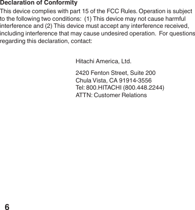 6Declaration of ConformityThis device complies with part 15 of the FCC Rules. Operation is subject to the following two conditions:  (1) This device may not cause harmful interference and (2) This device must accept any interference received, including interference that may cause undesired operation.  For questions regarding this declaration, contact:     Hitachi America, Ltd.    2420 Fenton Street, Suite 200      Chula Vista, CA 91914-3556    Tel: 800.HITACHI (800.448.2244)    ATTN: Customer Relations