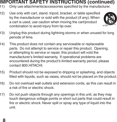 8IMPORTANT SAFETY INSTRUCTIONS (continued)11)  Only use attachments/accessories specied by the manufacturer.12)  Use only with cart, stand, tripod, bracket, or table specied by the manufacturer or sold with the product (if any). When a cart is used, use caution when moving the cart/product combination to avoid injury from tip-over.13)  Unplug this product during lightning storms or when unused for long periods of time.14)  This product does not contain any serviceable or replaceable parts.  Do not attempt to service or repair this product.  Opening, or attempting to service or repair, this product will void the manufacturer&rsquo;s limited warranty.  If operational problems are encountered during the product&rsquo;s limited warranty period, please contact 800.HITACHI.15)  Product should not be exposed to dripping or splashing, and objects lled with liquids, such as vases, should not be placed on the product.16)  Do not overload wall outlets and extension cords, as this can result in a risk of re or electric shock.  17)  Do not push objects through any openings in this unit, as they may touch dangerous voltage points or short out parts that could result in re or electric shock. Never spill or spray any type of liquid into the unit.