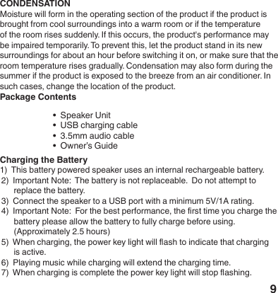 9CONDENSATIONMoisture will form in the operating section of the product if the product is brought from cool surroundings into a warm room or if the temperature of the room rises suddenly. If this occurs, the product's performance may be impaired temporarily. To prevent this, let the product stand in its new surroundings for about an hour before switching it on, or make sure that the room temperature rises gradually. Condensation may also form during the summer if the product is exposed to the breeze from an air conditioner. In such cases, change the location of the product.Package Contents &bull;  Speaker Unit           &bull;  USB charging cable  &bull;  3.5mm audio cable         &bull;  Owner&rsquo;s Guide Charging the Battery1)  This battery powered speaker uses an internal rechargeable battery.2)  Important Note:  The battery is not replaceable.  Do not attempt to      replace the battery.3)  Connect the speaker to a USB port with a minimum 5V/1A rating.4)  Important Note:  For the best performance, the rst time you charge the      battery please allow the battery to fully charge before using.      (Approximately 2.5 hours)5)  When charging, the power key light will ash to indicate that charging       is active.6)  Playing music while charging will extend the charging time.7)  When charging is complete the power key light will stop ashing.