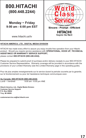 17800.HITACHI (800.448.2244)Monday ~ Friday9:00 am - 6:00 pm ESTwww.hitachi.us/tvHITACHI AMERICA, LTD., DIGITAL MEDIA DIVISIONHITACHI has made every effort to assure you enjoy trouble free operation from your Hitachiproduct.  Should you require service assistance with OPERATIONAL, HOOK UP, TECHNICAL ASSISTANCE OR WARRANTY SERVICE SUPPORT,please contact 800.HITACHI (800.448.2244).Please be prepared to submit proof of purchase and/or delivery receipts to your 800.HITACHI Customer Service Representative.  Warranty coverage will be provided in accordance with theprovisions of your Limited Warranty (see the Limited Warranty page in this operating guide). Pour de plus amples renseignements sur le service durant la periode couverte par la garantie,sur le fonctionnement ou pour de l'assistance techniquie communiquez avec:Au Canada: 800.HITACHI (800.448.2244)Lundi ~ Vendredi                 9:00 am - 6:00 pm HNEHitachi America, Ltd., Digital Media DivisionCustomer Service SupportP.O. Box 99652Troy, MI 48099customerservice.ce@hal.hitachi.com
