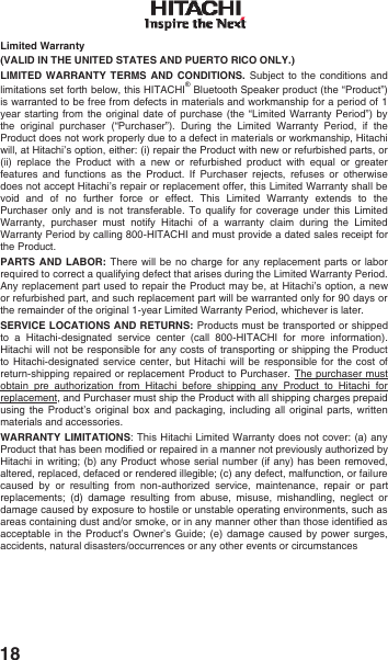 18 Limited Warranty  (VALID IN THE UNITED STATES AND PUERTO RICO ONLY.) LIMITED WARRANTY TERMS AND CONDITIONS. Subject to the conditions and limitations set forth below, this HITACHI&reg; Bluetooth Speaker product (the &ldquo;Product&rdquo;) is warranted to be free from defects in materials and workmanship for a period of 1 year starting from the original date of purchase (the &ldquo;Limited Warranty Period&rdquo;) by the original purchaser (&ldquo;Purchaser&rdquo;). During the Limited Warranty Period, if the Product does not work properly due to a defect in materials or workmanship, Hitachi will, at Hitachi&rsquo;s option, either: (i) repair the Product with new or refurbished parts, or (ii) replace the Product with a new or refurbished product with equal or greater features and functions as the Product. If Purchaser rejects, refuses or otherwise does not accept Hitachi&rsquo;s repair or replacement offer, this Limited Warranty shall be void and of no further force or effect. This Limited Warranty extends to the Purchaser only and is not transferable. To qualify for coverage under this Limited Warranty, purchaser must notify Hitachi of a warranty claim during the Limited Warranty Period by calling 800-HITACHI and must provide a dated sales receipt for the Product.  PARTS AND LABOR: There will be no charge for any replacement parts or labor required to correct a qualifying defect that arises during the Limited Warranty Period.  Any replacement part used to repair the Product may be, at Hitachi&rsquo;s option, a new or refurbished part, and such replacement part will be warranted only for 90 days or the remainder of the original 1-year Limited Warranty Period, whichever is later.  SERVICE LOCATIONS AND RETURNS: Products must be transported or shipped to a Hitachi-designated service center (call 800-HITACHI for more information). Hitachi will not be responsible for any costs of transporting or shipping the Product to Hitachi-designated service center, but Hitachi will be responsible for the cost of return-shipping repaired or replacement Product to Purchaser. The purchaser must obtain pre authorization from Hitachi before shipping any Product to Hitachi for replacement, and Purchaser must ship the Product with all shipping charges prepaid using the Product&rsquo;s original box and packaging, including all original parts, written materials and accessories. WARRANTY LIMITATIONS: This Hitachi Limited Warranty does not cover: (a) any Product that has been modified or repaired in a manner not previously authorized by Hitachi in writing; (b) any Product whose serial number (if any) has been removed, altered, replaced, defaced or rendered illegible; (c) any defect, malfunction, or failure caused by or resulting from non-authorized service, maintenance, repair or part replacements; (d) damage resulting from abuse, misuse, mishandling, neglect or damage caused by exposure to hostile or unstable operating environments, such as areas containing dust and/or smoke, or in any manner other than those identified as acceptable in the Product&rsquo;s Owner&rsquo;s Guide; (e) damage caused by power surges, accidents, natural disasters/occurrences or any other events or circumstances 