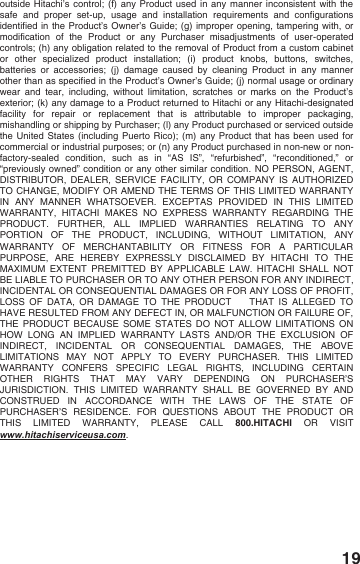 19 outside Hitachi&rsquo;s control; (f) any Product used in any manner inconsistent with the safe and proper set-up,  usage and installation requirements and configurations identified in the Product&rsquo;s Owner&rsquo;s Guide; (g) improper opening, tampering with, or modification of the Product or any Purchaser misadjustments of user-operated controls; (h) any obligation related to the removal of Product from a custom cabinet or other specialized product installation; (i) product knobs, buttons, switches, batteries or accessories; (j) damage caused by cleaning Product in any manner other than as specified in the Product&rsquo;s Owner&rsquo;s Guide; (j) normal usage or ordinary wear and tear, including, without limitation, scratches or marks on the Product&rsquo;s exterior; (k) any damage to a Product returned to Hitachi or any Hitachi-designated facility for repair or replacement that is attributable to improper packaging, mishandling or shipping by Purchaser; (l) any Product purchased or serviced outside the United States (including Puerto Rico); (m) any Product that has been used for commercial or industrial purposes; or (n) any Product purchased in non-new or non-factory-sealed condition, such as in &ldquo;AS IS&rdquo;, &ldquo;refurbished&rdquo;, &ldquo;reconditioned,&rdquo; or &ldquo;previously owned&rdquo; condition or any other similar condition. NO PERSON, AGENT, DISTRIBUTOR, DEALER, SERVICE FACILITY, OR COMPANY IS AUTHORIZED TO CHANGE, MODIFY OR AMEND THE TERMS OF THIS LIMITED WARRANTY IN ANY MANNER WHATSOEVER. EXCEPTAS PROVIDED IN THIS LIMITED WARRANTY, HITACHI MAKES NO EXPRESS WARRANTY REGARDING THE PRODUCT. FURTHER, ALL IMPLIED WARRANTIES RELATING TO ANY PORTION OF THE PRODUCT, INCLUDING, WITHOUT LIMITATION, ANY WARRANTY OF MERCHANTABILITY OR FITNESS FOR A PARTICULAR PURPOSE, ARE HEREBY EXPRESSLY DISCLAIMED BY HITACHI TO THE MAXIMUM EXTENT PREMITTED BY APPLICABLE LAW. HITACHI SHALL NOT BE LIABLE TO PURCHASER OR TO ANY OTHER PERSON FOR ANY INDIRECT, INCIDENTAL OR CONSEQUENTIAL DAMAGES OR FOR ANY LOSS OF PROFIT, LOSS OF DATA, OR DAMAGE TO THE PRODUCT    THAT IS ALLEGED TO HAVE RESULTED FROM ANY DEFECT IN, OR MALFUNCTION OR FAILURE OF, THE PRODUCT BECAUSE SOME STATES DO NOT ALLOW LIMITATIONS ON HOW LONG AN IMPLIED WARRANTY LASTS AND/OR THE EXCLUSION OF INDIRECT, INCIDENTAL OR CONSEQUENTIAL DAMAGES, THE ABOVE LIMITATIONS MAY NOT APPLY TO EVERY PURCHASER. THIS LIMITED WARRANTY CONFERS SPECIFIC LEGAL RIGHTS, INCLUDING CERTAIN OTHER RIGHTS THAT MAY VARY DEPENDING ON PURCHASER&rsquo;S JURISDICTION. THIS LIMITED WARRANTY SHALL BE GOVERNED BY AND CONSTRUED IN ACCORDANCE WITH THE LAWS OF THE STATE OF PURCHASER&rsquo;S RESIDENCE. FOR QUESTIONS ABOUT THE PRODUCT OR THIS LIMITED WARRANTY, PLEASE CALL 800.HITACHI OR VISIT www.hitachiserviceusa.com.  