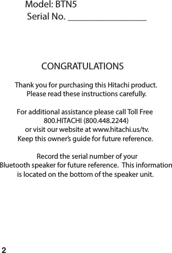 2Model: BTN5Serial No. ________________CONGRATULATIONSThank you for purchasing this Hitachi product.Please read these instructions carefully.For additional assistance please call Toll Free800.HITACHI (800.448.2244)or visit our website at www.hitachi.us/tv.Keep this owner&rsquo;s guide for future reference.Record the serial number of yourBluetooth speaker for future reference.  This informationis located on the bottom of the speaker unit.