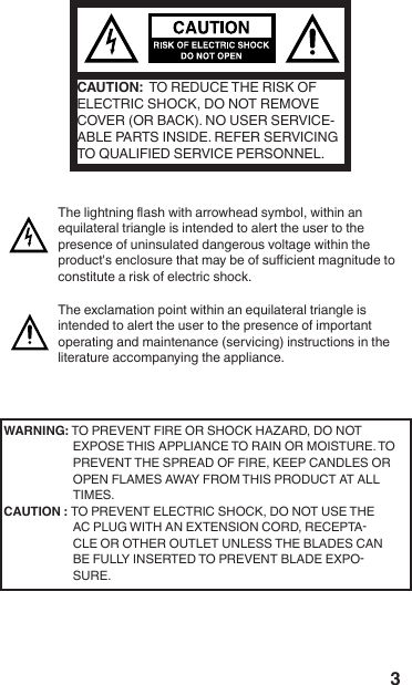3CAUTION:  TO REDUCE THE RISK OF ELECTRIC SHOCK, DO NOT REMOVE COVER (OR BACK). NO USER SERVICE-ABLE PARTS INSIDE. REFER SERVICING TO QUALIFIED SERVICE PERSONNEL. WARNING: TO PREVENT FIRE OR SHOCK HAZARD, DO NOT EXPOSE THIS APPLIANCE TO RAIN OR MOISTURE. TO PREVENT THE SPREAD OF FIRE, KEEP CANDLES OR OPEN FLAMES AWAY FROM THIS PRODUCT AT ALL TIMES.CAUTION : TO PREVENT ELECTRIC SHOCK, DO NOT USE THE AC PLUG WITH AN EXTENSION CORD, RECEPTACLE OR OTHER OUTLET UNLESS THE BLADES CAN BE FULLY INSERTED TO PREVENT BLADE EXPOSURE. 