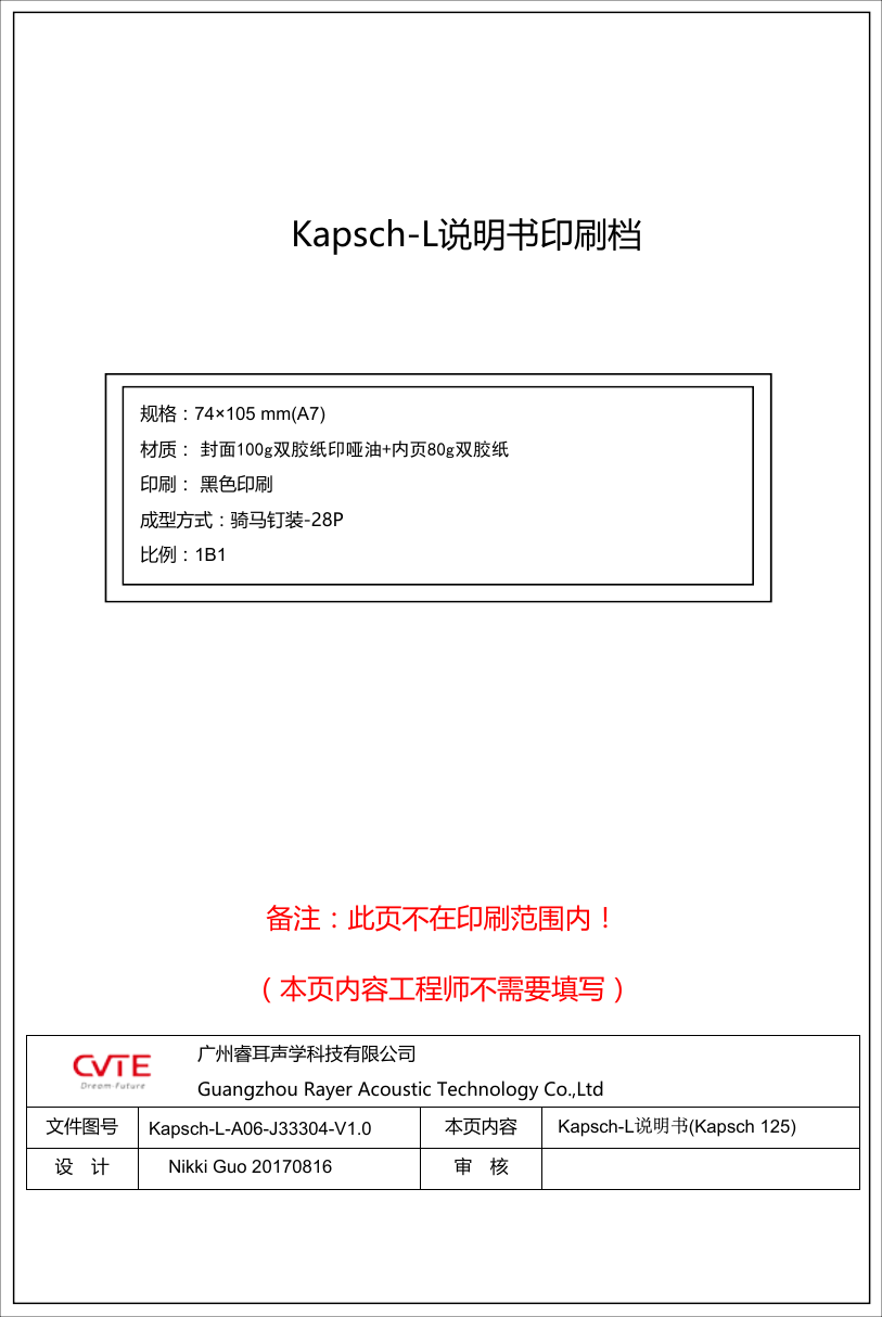 备注：此页不在印刷范围内！（本页内容工程师不需要填写）广州睿耳声学科技有限公司Guangzhou Rayer Acoustic Technology Co.,Ltd文件图号 本页内容设 计 审 核规格：74&times;105 mm(A7) 材质： 封面100g双胶纸印哑油+内页80g双胶纸印刷： 黑色印刷成型方式：骑马钉装-28P比例：1B1Kapsch-L说明书(Kapsch 125)Kapsch-L说明书印刷档Nikki Guo 20170816Kapsch-L-A06-J33304-V1.0 