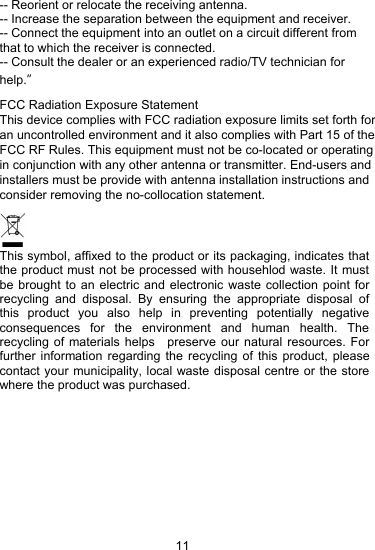 11-- Reorient or relocate the receiving antenna.-- Increase the separation between the equipment and receiver.-- Connect the equipment into an outlet on a circuit different fromthat to which the receiver is connected.-- Consult the dealer or an experienced radio/TV technician forhFCC Radiation Exposure StatementThis device complies with FCC radiation exposure limits set forth for an uncontrolled environment and it also complies with Part 15 of the FCC RF Rules. This equipment must not be co-located or operating in conjunction with any other antenna or transmitter. End-users and installers must be provide with antenna installation instructions and consider removing the no-collocation statement.elp.&rdquo;This symbol, affixed to the product or its packaging, indicates thatthe product must not be processed with househlod waste. It mustbe brought to an electric and electronic waste collection point forrecycling and disposal. By ensuring the appropriate disposal ofthis product you also help in preventing potentially negativeconsequences for the environment and human health. Therecycling of materials helps preserve our natural resources. Forfurther information regarding the recycling of this product, pleasecontact your municipality, local waste disposal centre or the storewhere the product was purchased.