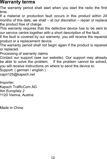 12Warranty termsThe warranty period shall start when you start the radio the firsttime.If a material or production fault occurs in this product within 24months of this date, we shall &ndash; at our discretion &ndash; repair or replacethe product free of charge.This warranty requires that the defective device has to be sent toour service centre together with a short description of the fault.If the fault is covered by our warranty, you will receive the repairedproduct or a replacement device.The warranty period shall not begin again if the product is repairedor replaced.Processing of warranty claimsContact our support (see our website). Our support may alreadybe able to solve the problem. If the problem cannot be solved,you will receive instructions on where to send the device to.Support: ( german / english )capri125@kapsch.netImporter:Kapsch TrafficCom AGAm Europlatz 21120 Vienna, AustriaMade in China
