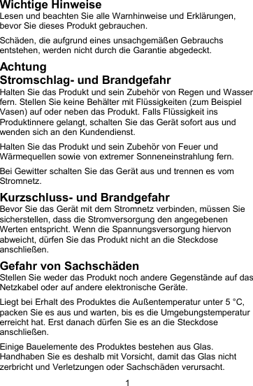 1Wichtige HinweiseLesen und beachten Sie alle Warnhinweise und Erkl&auml;rungen,bevor Sie dieses Produkt gebrauchen.Sch&auml;den, die aufgrund eines unsachgem&auml;&szlig;en Gebrauchsentstehen, werden nicht durch die Garantie abgedeckt.AchtungStromschlag- und BrandgefahrHalten Sie das Produkt und sein Zubeh&ouml;r von Regen und Wasserfern. Stellen Sie keine Beh&auml;lter mit Fl&uuml;ssigkeiten (zum BeispielVasen) auf oder neben das Produkt. Falls Fl&uuml;ssigkeit insProduktinnere gelangt, schalten Sie das Ger&auml;t sofort aus undwenden sich an den Kundendienst.Halten Sie das Produkt und sein Zubeh&ouml;r von Feuer undW&auml;rmequellen sowie von extremer Sonneneinstrahlung fern.Bei Gewitter schalten Sie das Ger&auml;t aus und trennen es vomStromnetz.Kurzschluss- und BrandgefahrBevor Sie das Ger&auml;t mit dem Stromnetz verbinden, m&uuml;ssen Siesicherstellen, dass die Stromversorgung den angegebenenWerten entspricht. Wenn die Spannungsversorgung hiervonabweicht, d&uuml;rfen Sie das Produkt nicht an die Steckdoseanschlie&szlig;en.Gefahr von Sachsch&auml;denStellen Sie weder das Produkt noch andere Gegenst&auml;nde auf dasNetzkabel oder auf andere elektronische Ger&auml;te.Liegt bei Erhalt des Produktes die Au&szlig;entemperatur unter 5 &deg;C,packen Sie es aus und warten, bis es die Umgebungstemperaturerreicht hat. Erst danach d&uuml;rfen Sie es an die Steckdoseanschlie&szlig;en.Einige Bauelemente des Produktes bestehen aus Glas.Handhaben Sie es deshalb mit Vorsicht, damit das Glas nichtzerbricht und Verletzungen oder Sachsch&auml;den verursacht.