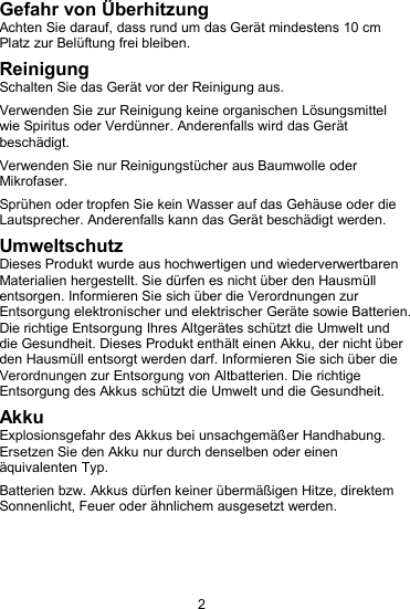 2Gefahr von &Uuml;berhitzungAchten Sie darauf, dass rund um das Ger&auml;t mindestens 10 cmPlatz zur Bel&uuml;ftung frei bleiben.ReinigungSchalten Sie das Ger&auml;t vor der Reinigung aus.Verwenden Sie zur Reinigung keine organischen L&ouml;sungsmittelwie Spiritus oder Verd&uuml;nner. Anderenfalls wird das Ger&auml;tbesch&auml;digt.Verwenden Sie nur Reinigungst&uuml;cher aus Baumwolle oderMikrofaser.Spr&uuml;hen oder tropfen Sie kein Wasser auf das Geh&auml;use oder dieLautsprecher. Anderenfalls kann das Ger&auml;t besch&auml;digt werden.UmweltschutzDieses Produkt wurde aus hochwertigen und wiederverwertbarenMaterialien hergestellt. Sie d&uuml;rfen es nicht &uuml;ber den Hausm&uuml;llentsorgen. Informieren Sie sich &uuml;ber die Verordnungen zurEntsorgung elektronischer und elektrischer Ger&auml;te sowie Batterien.Die richtige Entsorgung Ihres Altger&auml;tes sch&uuml;tzt die Umwelt unddie Gesundheit. Dieses Produkt enth&auml;lt einen Akku, der nicht &uuml;berden Hausm&uuml;ll entsorgt werden darf. Informieren Sie sich &uuml;ber dieVerordnungen zur Entsorgung von Altbatterien. Die richtigeEntsorgung des Akkus sch&uuml;tzt die Umwelt und die Gesundheit.AkkuExplosionsgefahr des Akkus bei unsachgem&auml;&szlig;er Handhabung.Ersetzen Sie den Akku nur durch denselben oder einen&auml;quivalenten Typ.Batterien bzw. Akkus d&uuml;rfen keiner &uuml;berm&auml;&szlig;igen Hitze, direktemSonnenlicht, Feuer oder &auml;hnlichem ausgesetzt werden.