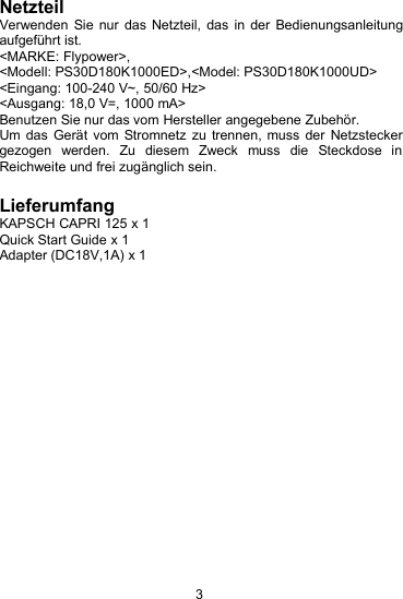 3NetzteilVerwenden Sie nur das Netzteil, das in der Bedienungsanleitungaufgef&uuml;hrt ist.<MARKE: Flypower>,<Modell: PS30D180K1000ED>,<Model: PS30D180K1000UD><Eingang: 100-240 V~, 50/60 Hz><Ausgang: 18,0 V=, 1000 mA>Benutzen Sie nur das vom Hersteller angegebene Zubeh&ouml;r.Um das Ger&auml;t vom Stromnetz zu trennen, muss der Netzsteckergezogen werden. Zu diesem Zweck muss die Steckdose inReichweite und frei zug&auml;nglich sein.LieferumfangKAPSCH CAPRI 125 x 1Quick Start Guide x 1Adapter (DC18V,1A) x 1