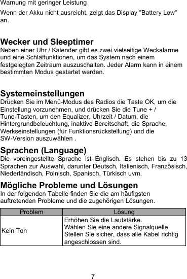 7Warnung mit geringer LeistungWenn der Akku nicht ausreicht, zeigt das Display "Battery Low"an.Wecker und SleeptimerNeben einer Uhr / Kalender gibt es zwei vielseitige Weckalarmeund eine Schlaffunktionen, um das System nach einemfestgelegten Zeitraum auszuschalten. Jeder Alarm kann in einembestimmten Modus gestartet werden.SystemeinstellungenDr&uuml;cken Sie im Men&uuml;-Modus des Radios die Taste OK, um dieEinstellung vorzunehmen, und dr&uuml;cken Sie die Tune + /Tune-Tasten, um den Equalizer, Uhrzeit / Datum, dieHintergrundbeleuchtung, inaktive Bereitschaft, die Sprache,Werkseinstellungen (f&uuml;r Funktionsr&uuml;ckstellung) und dieSW-Version auszuw&auml;hlen .Sprachen (Language)Die voreingestellte Sprache ist Englisch. Es stehen bis zu 13Sprachen zur Auswahl, darunter Deutsch, Italienisch, Franz&ouml;sisch,Niederl&auml;ndisch, Polnisch, Spanisch, T&uuml;rkisch uvm.M&ouml;gliche Probleme und L&ouml;sungenIn der folgenden Tabelle finden Sie die am h&auml;ufigstenauftretenden Probleme und die zugeh&ouml;rigen L&ouml;sungen.ProblemL&ouml;sungKein TonErh&ouml;hen Sie die Lautst&auml;rke.W&auml;hlen Sie eine andere Signalquelle.Stellen Sie sicher, dass alle Kabel richtigangeschlossen sind.