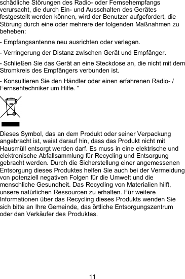 11sch&auml;dliche St&ouml;rungen des Radio- oder Fernsehempfangsverursacht, die durch Ein- und Ausschalten des Ger&auml;tesfestgestellt werden k&ouml;nnen, wird der Benutzer aufgefordert, dieSt&ouml;rung durch eine oder mehrere der folgenden Ma&szlig;nahmen zubeheben:- Empfangsantenne neu ausrichten oder verlegen.- Verringerung der Distanz zwischen Ger&auml;t und Empf&auml;nger.- Schlie&szlig;en Sie das Ger&auml;t an eine Steckdose an, die nicht mit demStromkreis des Empf&auml;ngers verbunden ist.- Konsultieren Sie den H&auml;ndler oder einen erfahrenen Radio- /Fernsehtechniker um Hilfe. "Dieses Symbol, das an dem Produkt oder seiner Verpackungangebracht ist, weist darauf hin, dass das Produkt nicht mitHausm&uuml;ll entsorgt werden darf. Es muss in eine elektrische undelektronische Abfallsammlung f&uuml;r Recycling und Entsorgunggebracht werden. Durch die Sicherstellung einer angemessenenEntsorgung dieses Produktes helfen Sie auch bei der Vermeidungvon potenziell negativen Folgen f&uuml;r die Umwelt und diemenschliche Gesundheit. Das Recycling von Materialien hilft,unsere nat&uuml;rlichen Ressourcen zu erhalten. F&uuml;r weitereInformationen &uuml;ber das Recycling dieses Produkts wenden Siesich bitte an Ihre Gemeinde, das &ouml;rtliche Entsorgungszentrumoder den Verk&auml;ufer des Produktes.