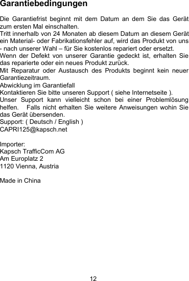 12GarantiebedingungenDie Garantiefrist beginnt mit dem Datum an dem Sie das Ger&auml;tzum ersten Mal einschalten.Tritt innerhalb von 24 Monaten ab diesem Datum an diesem Ger&auml;tein Material- oder Fabrikationsfehler auf, wird das Produkt von uns- nach unserer Wahl &ndash; f&uuml;r Sie kostenlos repariert oder ersetzt.Wenn der Defekt von unserer Garantie gedeckt ist, erhalten Siedas reparierte oder ein neues Produkt zur&uuml;ck.Mit Reparatur oder Austausch des Produkts beginnt kein neuerGarantiezeitraum.Abwicklung im GarantiefallKontaktieren Sie bitte unseren Support ( siehe Internetseite ).Unser Support kann vielleicht schon bei einer Probleml&ouml;sunghelfen. Falls nicht erhalten Sie weitere Anweisungen wohin Siedas Ger&auml;t &uuml;bersenden.Support: ( Deutsch / English )CAPRI125@kapsch.netImporter:Kapsch TrafficCom AGAm Europlatz 21120 Vienna, AustriaMade in China