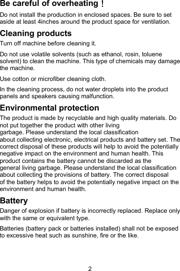 2Be careful of overheating！Do not install the production in enclosed spaces. Be sure to setaside at least 4inches around the product space for ventilation.Cleaning productsTurn off machine before cleaning it.Do not use volatile solvents (such as ethanol, rosin, toluenesolvent) to clean the machine. This type of chemicals may damagethe machine.Use cotton or microfiber cleaning cloth.In the cleaning process, do not water droplets into the productpanels and speakers causing malfunction.Environmental protectionThe product is made by recyclable and high quality materials. Donot put together the product with other livinggarbage. Please understand the local classificationabout collecting electronic, electrical products and battery set. Thecorrect disposal of these products will help to avoid the potentiallynegative impact on the environment and human health. Thisproduct contains the battery cannot be discarded as thegeneral living garbage. Please understand the local classificationabout collecting the provisions of battery. The correct disposalof the battery helps to avoid the potentially negative impact on theenvironment and human health.BatteryDanger of explosion if battery is incorrectly replaced. Replace onlywith the same or equivalent type.Batteries (battery pack or batteries installed) shall not be exposedto excessive heat such as sunshine, fire or the like.