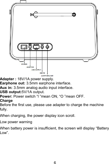 6Adapter : 18V/1A power supply.Earphone out: 3.5mm earphone interface.Aux in: 3.5mm analog audio input interface.USB output:5V/1A output.Power: Power switch &ldquo;l &rdquo;mean ON, &ldquo;O &rdquo;mean OFF.ChargeBefore the first use, please use adapter to charge the machinefully.When charging, the power display icon scroll.Low power warningWhen battery power is insufficient, the screen will display &ldquo;BatteryLow&rdquo;.