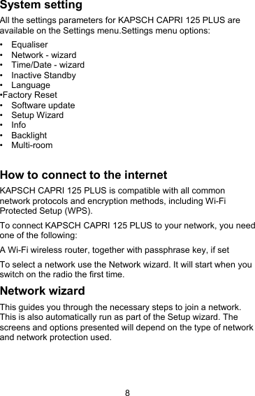 8System settingAll the settings parameters for KAPSCH CAPRI 125 PLUS areavailable on the Settings menu.Settings menu options:&bull; Equaliser&bull; Network - wizard&bull; Time/Date - wizard&bull; Inactive Standby&bull; Language&bull;Factory Reset&bull; Software update&bull; Setup Wizard&bull; Info&bull; Backlight&bull; Multi-roomHow to connect to the internetKAPSCH CAPRI 125 PLUS is compatible with all commonnetwork protocols and encryption methods, including Wi-FiProtected Setup (WPS).To connect KAPSCH CAPRI 125 PLUS to your network, you needone of the following:A Wi-Fi wireless router, together with passphrase key, if setTo select a network use the Network wizard. It will start when youswitch on the radio the first time.Network wizardThis guides you through the necessary steps to join a network.This is also automatically run as part of the Setup wizard. Thescreens and options presented will depend on the type of networkand network protection used.
