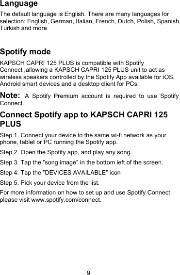 9LanguageThe default language is English. There are many languages forselection: English, German, Italian, French, Dutch, Polish, Spanish,Turkish and moreSpotify modeKAPSCH CAPRI 125 PLUS is compatible with SpotifyConnect ,allowing a KAPSCH CAPRI 125 PLUS unit to act aswireless speakers controlled by the Spotify App available for iOS,Android smart devices and a desktop client for PCs.Note: A Spotify Premium account is required to use SpotifyConnect.Connect Spotify app to KAPSCH CAPRI 125PLUSStep 1. Connect your device to the same wi-fi network as yourphone, tablet or PC running the Spotify app.Step 2. Open the Spotify app, and play any song.Step 3. Tap the &rdquo;song image&rdquo; in the bottom left of the screen.Step 4. Tap the &rdquo;DEVICES AVAILABLE&rdquo; iconStep 5. Pick your device from the list.For more information on how to set up and use Spotify Connectplease visit www.spotify.com/connect.