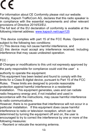 13For information about CE Conformity please visit our website. Hereby, Kapsch TrafficCom AG, declares that this radio speaker is in compliance with the essential requirements and other relevant provisions of Directive 2014/53/EU.The full text of the EU declaration of conformity is available at the following internet address: www.kapsch.net/capri125 This device complies with part 15 of the FCC Rules. Operation is subject to the following two conditions:(1) This device may not cause harmful interference, and(2) this device must accept any interference received, including interference that may cause undesired operation.FCC：&Oslash; Changes or modifications to this unit not expressly approved bythe party responsible for compliance could void the user&rsquo;sauthority to operate the equipment.This equipment has been tested and found to comply with thelimits for a Class B digital device, pursuant to Part 15 of the FCCRules. These limits are designed to provide reasonableprotection against harmful interference in a residentialinstallation. This equipment generates, uses and can radiateradio frequency energy and, if not installed and used inaccordance with the instructions, may cause harmful interferenceto radio communications.However, there is no guarantee that interference will not occur in aparticular installation. If this equipment does cause harmfulinterference to radio or television reception, which can bedetermined by turning the equipment off and on, the user isencouraged to try to correct the interference by one or more of thefollowing measures:-- Reorient or relocate the receiving antenna.