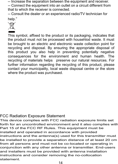 14-- Increase the separation between the equipment and receiver.-- Connect the equipment into an outlet on a circuit different fromthat to which the receiver is connected.-- Consult the dealer or an experienced radio/TV technician forhelp.&rdquo;This symbol, affixed to the product or its packaging, indicates thatthe product must not be processed with househlod waste. It mustbe brought to an electric and electronic waste collection point forrecycling and disposal. By ensuring the appropriate disposal ofthis product you also help in preventing potentially negativeconsequences for the environment and human health. Therecycling of materials helps preserve our natural resources. Forfurther information regarding the recycling of this product, pleasecontact your municipality, local waste disposal centre or the storewhere the product was purchased.BAND I:5150-5250MHz BAND II:5250-5350MHz FCC Radiation Exposure StatementThis device complies with FCC radiation exposure limits set forth for an uncontrolled environment and it also complies with Part 15 of the FCC RF Rules. This equipment must be installed and operated in accordance with provided instructions and the antenna(s) used for this transmitter must be installed to provide a separation distance of at least 20 cm from all persons and must not be co-located or operating in conjunction with any other antenna or transmitter. End-users and installers must be provided with antenna installation instructions and consider removing the no-collocation statement. no-