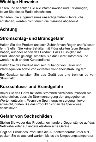 1Wichtige HinweiseLesen und beachten Sie alle Warnhinweise und Erkl&auml;rungen,bevor Sie dieses Radio einschalten.Sch&auml;den, die aufgrund eines unsachgem&auml;&szlig;en Gebrauchsentstehen, werden nicht durch die Garantie abgedeckt.AchtungStromschlag- und BrandgefahrHalten Sie das Produkt und sein Zubeh&ouml;r von Regen und Wasserfern. Stellen Sie keine Beh&auml;lter mit Fl&uuml;ssigkeiten (zum BeispielVasen) auf oder neben das Produkt. Falls Fl&uuml;ssigkeit insProduktinnere gelangt, schalten Sie das Ger&auml;t sofort aus undwenden sich an den Kundendienst.Halten Sie das Produkt und sein Zubeh&ouml;r von Feuer undW&auml;rmequellen sowie von extremer Sonneneinstrahlung fern.Bei Gewitter schalten Sie das Ger&auml;t aus und trennen es vomStromnetz.Kurzschluss- und BrandgefahrBevor Sie das Ger&auml;t mit dem Stromnetz verbinden, m&uuml;ssen Siesicherstellen, dass die Stromversorgung den angegebenenWerten entspricht. Wenn die Spannungsversorgung hiervonabweicht, d&uuml;rfen Sie das Produkt nicht an die Steckdoseanschlie&szlig;en.Gefahr von Sachsch&auml;denStellen Sie weder das Produkt noch andere Gegenst&auml;nde auf dasNetzkabel oder auf andere elektronische Ger&auml;te.Liegt bei Erhalt des Produktes die Au&szlig;entemperatur unter 5 &deg;C,packen Sie es aus und warten, bis es die Umgebungstemperatur