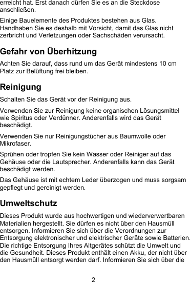 2erreicht hat. Erst danach d&uuml;rfen Sie es an die Steckdoseanschlie&szlig;en.Einige Bauelemente des Produktes bestehen aus Glas.Handhaben Sie es deshalb mit Vorsicht, damit das Glas nichtzerbricht und Verletzungen oder Sachsch&auml;den verursacht.Gefahr von &Uuml;berhitzungAchten Sie darauf, dass rund um das Ger&auml;t mindestens 10 cmPlatz zur Bel&uuml;ftung frei bleiben.ReinigungSchalten Sie das Ger&auml;t vor der Reinigung aus.Verwenden Sie zur Reinigung keine organischen L&ouml;sungsmittelwie Spiritus oder Verd&uuml;nner. Anderenfalls wird das Ger&auml;tbesch&auml;digt.Verwenden Sie nur Reinigungst&uuml;cher aus Baumwolle oderMikrofaser.Spr&uuml;hen oder tropfen Sie kein Wasser oder Reiniger auf dasGeh&auml;use oder die Lautsprecher. Anderenfalls kann das Ger&auml;tbesch&auml;digt werden.Das Geh&auml;use ist mit echtem Leder &uuml;berzogen und muss sorgsamgepflegt und gereinigt werden.UmweltschutzDieses Produkt wurde aus hochwertigen und wiederverwertbarenMaterialien hergestellt. Sie d&uuml;rfen es nicht &uuml;ber den Hausm&uuml;llentsorgen. Informieren Sie sich &uuml;ber die Verordnungen zurEntsorgung elektronischer und elektrischer Ger&auml;te sowie Batterien.Die richtige Entsorgung Ihres Altger&auml;tes sch&uuml;tzt die Umwelt unddie Gesundheit. Dieses Produkt enth&auml;lt einen Akku, der nicht &uuml;berden Hausm&uuml;ll entsorgt werden darf. Informieren Sie sich &uuml;ber die