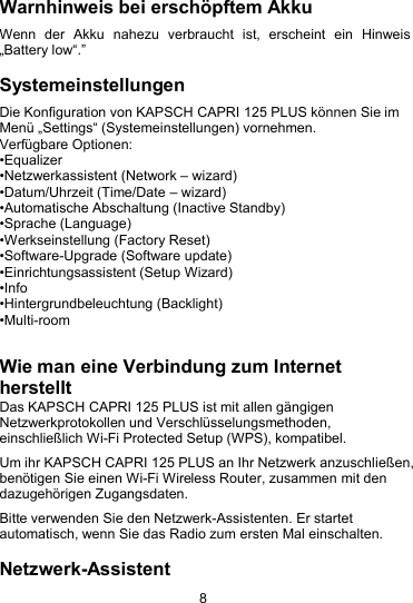 8Warnhinweis bei ersch&ouml;pftem AkkuWenn der Akku nahezu verbraucht ist, erscheint ein Hinweis&bdquo;Battery low&ldquo;.&rdquo;SystemeinstellungenDie Konfiguration von KAPSCH CAPRI 125 PLUS k&ouml;nnen Sie imMen&uuml; &bdquo;Settings&ldquo; (Systemeinstellungen) vornehmen.Verf&uuml;gbare Optionen:&bull;Equalizer&bull;Netzwerkassistent (Network &ndash; wizard)&bull;Datum/Uhrzeit (Time/Date &ndash; wizard)&bull;Automatische Abschaltung (Inactive Standby)&bull;Sprache (Language)&bull;Werkseinstellung (Factory Reset)&bull;Software-Upgrade (Software update)&bull;Einrichtungsassistent (Setup Wizard)&bull;Info&bull;Hintergrundbeleuchtung (Backlight)&bull;Multi-roomWie man eine Verbindung zum InternetherstelltDas KAPSCH CAPRI 125 PLUS ist mit allen g&auml;ngigenNetzwerkprotokollen und Verschl&uuml;sselungsmethoden,einschlie&szlig;lich Wi-Fi Protected Setup (WPS), kompatibel.Um ihr KAPSCH CAPRI 125 PLUS an Ihr Netzwerk anzuschlie&szlig;en,ben&ouml;tigen Sie einen Wi-Fi Wireless Router, zusammen mit dendazugeh&ouml;rigen Zugangsdaten.Bitte verwenden Sie den Netzwerk-Assistenten. Er startetautomatisch, wenn Sie das Radio zum ersten Mal einschalten.Netzwerk-Assistent