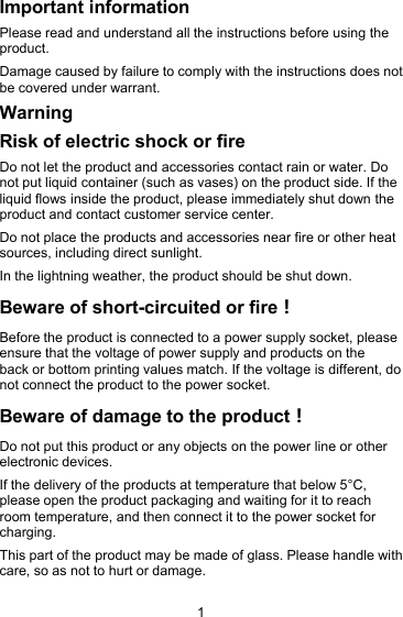 1Important informationPlease read and understand all the instructions before using theproduct.Damage caused by failure to comply with the instructions does notbe covered under warrant.WarningRisk of electric shock or fireDo not let the product and accessories contact rain or water. Donot put liquid container (such as vases) on the product side. If theliquid flows inside the product, please immediately shut down theproduct and contact customer service center.Do not place the products and accessories near fire or other heatsources, including direct sunlight.In the lightning weather, the product should be shut down.Beware of short-circuited or fire！Before the product is connected to a power supply socket, pleaseensure that the voltage of power supply and products on theback or bottom printing values match. If the voltage is different, donot connect the product to the power socket.Beware of damage to the product！Do not put this product or any objects on the power line or otherelectronic devices.If the delivery of the products at temperature that below 5&deg;C,please open the product packaging and waiting for it to reachroom temperature, and then connect it to the power socket forcharging.This part of the product may be made of glass. Please handle withcare, so as not to hurt or damage.