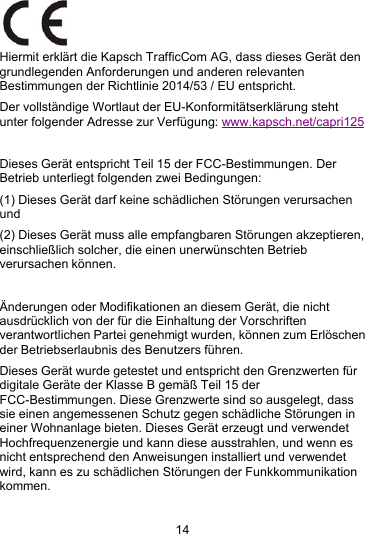14Hiermit erkl&auml;rt die Kapsch TrafficCom AG, dass dieses Ger&auml;t dengrundlegenden Anforderungen und anderen relevantenBestimmungen der Richtlinie 2014/53 / EU entspricht.Der vollst&auml;ndige Wortlaut der EU-Konformit&auml;tserkl&auml;rung stehtunter folgender Adresse zur Verf&uuml;gung: www.kapsch.net/capri125Dieses Ger&auml;t entspricht Teil 15 der FCC-Bestimmungen. DerBetrieb unterliegt folgenden zwei Bedingungen:(1) Dieses Ger&auml;t darf keine sch&auml;dlichen St&ouml;rungen verursachenund(2) Dieses Ger&auml;t muss alle empfangbaren St&ouml;rungen akzeptieren,einschlie&szlig;lich solcher, die einen unerw&uuml;nschten Betriebverursachen k&ouml;nnen.&Auml;nderungen oder Modifikationen an diesem Ger&auml;t, die nichtausdr&uuml;cklich von der f&uuml;r die Einhaltung der Vorschriftenverantwortlichen Partei genehmigt wurden, k&ouml;nnen zum Erl&ouml;schender Betriebserlaubnis des Benutzers f&uuml;hren.Dieses Ger&auml;t wurde getestet und entspricht den Grenzwerten f&uuml;rdigitale Ger&auml;te der Klasse B gem&auml;&szlig; Teil 15 derFCC-Bestimmungen. Diese Grenzwerte sind so ausgelegt, dasssie einen angemessenen Schutz gegen sch&auml;dliche St&ouml;rungen ineiner Wohnanlage bieten. Dieses Ger&auml;t erzeugt und verwendetHochfrequenzenergie und kann diese ausstrahlen, und wenn esnicht entsprechend den Anweisungen installiert und verwendetwird, kann es zu sch&auml;dlichen St&ouml;rungen der Funkkommunikationkommen.