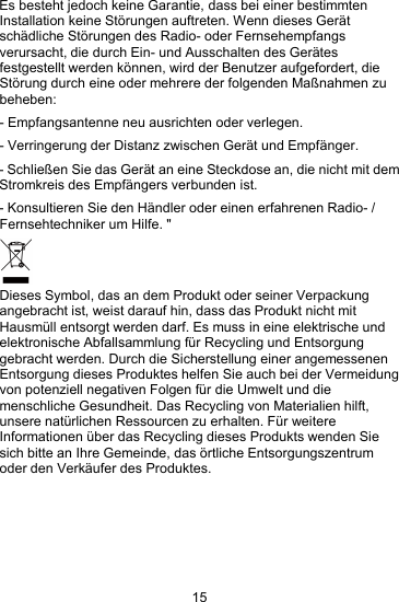 15Es besteht jedoch keine Garantie, dass bei einer bestimmtenInstallation keine St&ouml;rungen auftreten. Wenn dieses Ger&auml;tsch&auml;dliche St&ouml;rungen des Radio- oder Fernsehempfangsverursacht, die durch Ein- und Ausschalten des Ger&auml;tesfestgestellt werden k&ouml;nnen, wird der Benutzer aufgefordert, dieSt&ouml;rung durch eine oder mehrere der folgenden Ma&szlig;nahmen zubeheben:- Empfangsantenne neu ausrichten oder verlegen.- Verringerung der Distanz zwischen Ger&auml;t und Empf&auml;nger.- Schlie&szlig;en Sie das Ger&auml;t an eine Steckdose an, die nicht mit demStromkreis des Empf&auml;ngers verbunden ist.- Konsultieren Sie den H&auml;ndler oder einen erfahrenen Radio- /Fernsehtechniker um Hilfe. "Dieses Symbol, das an dem Produkt oder seiner Verpackungangebracht ist, weist darauf hin, dass das Produkt nicht mitHausm&uuml;ll entsorgt werden darf. Es muss in eine elektrische undelektronische Abfallsammlung f&uuml;r Recycling und Entsorgunggebracht werden. Durch die Sicherstellung einer angemessenenEntsorgung dieses Produktes helfen Sie auch bei der Vermeidungvon potenziell negativen Folgen f&uuml;r die Umwelt und diemenschliche Gesundheit. Das Recycling von Materialien hilft,unsere nat&uuml;rlichen Ressourcen zu erhalten. F&uuml;r weitereInformationen &uuml;ber das Recycling dieses Produkts wenden Siesich bitte an Ihre Gemeinde, das &ouml;rtliche Entsorgungszentrumoder den Verk&auml;ufer des Produktes.