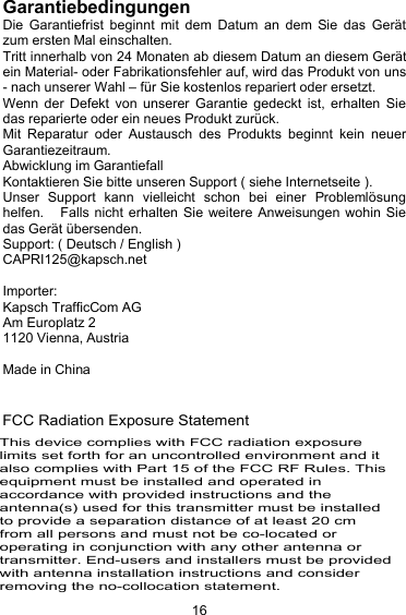 16GarantiebedingungenDie Garantiefrist beginnt mit dem Datum an dem Sie das Ger&auml;tzum ersten Mal einschalten.Tritt innerhalb von 24 Monaten ab diesem Datum an diesem Ger&auml;tein Material- oder Fabrikationsfehler auf, wird das Produkt von uns- nach unserer Wahl &ndash; f&uuml;r Sie kostenlos repariert oder ersetzt.Wenn der Defekt von unserer Garantie gedeckt ist, erhalten Siedas reparierte oder ein neues Produkt zur&uuml;ck.Mit Reparatur oder Austausch des Produkts beginnt kein neuerGarantiezeitraum.Abwicklung im GarantiefallKontaktieren Sie bitte unseren Support ( siehe Internetseite ).Unser Support kann vielleicht schon bei einer Probleml&ouml;sunghelfen. Falls nicht erhalten Sie weitere Anweisungen wohin Siedas Ger&auml;t &uuml;bersenden.Support: ( Deutsch / English )CAPRI125@kapsch.netImporter:Kapsch TrafficCom AGAm Europlatz 21120 Vienna, AustriaMade in China250-5350MHz FCC Radiation Exposure StatementThis device complies with FCC radiation exposure limits set forth for an uncontrolled environment and it also complies with Part 15 of the FCC RF Rules. This equipment must be installed and operated in accordance with provided instructions and the antenna(s) used for this transmitter must be installed to provide a separation distance of at least 20 cm from all persons and must not be co-located or operating in conjunction with any other antenna or transmitter. End-users and installers must be provided with antenna installation instructions and consider removing the no-collocation statement. Part 15 of the FCC RF Rules. This equipment must not be co-located or operating in conjunction with any other antenna or transmitter. End-users and installers must be provide with antenna installation instructions and consider removing the no-collocation statement.