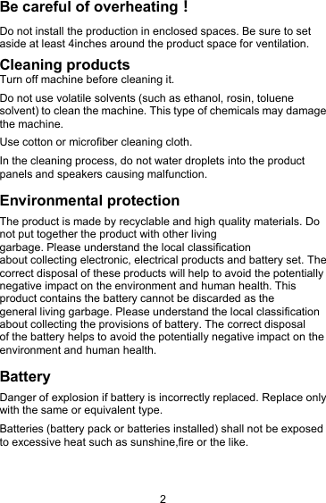 2Be careful of overheating！Do not install the production in enclosed spaces. Be sure to setaside at least 4inches around the product space for ventilation.Cleaning productsTurn off machine before cleaning it.Do not use volatile solvents (such as ethanol, rosin, toluenesolvent) to clean the machine. This type of chemicals may damagethe machine.Use cotton or microfiber cleaning cloth.In the cleaning process, do not water droplets into the productpanels and speakers causing malfunction.Environmental protectionThe product is made by recyclable and high quality materials. Donot put together the product with other livinggarbage. Please understand the local classificationabout collecting electronic, electrical products and battery set. Thecorrect disposal of these products will help to avoid the potentiallynegative impact on the environment and human health. Thisproduct contains the battery cannot be discarded as thegeneral living garbage. Please understand the local classificationabout collecting the provisions of battery. The correct disposalof the battery helps to avoid the potentially negative impact on theenvironment and human health.BatteryDanger of explosion if battery is incorrectly replaced. Replace onlywith the same or equivalent type.Batteries (battery pack or batteries installed) shall not be exposedto excessive heat such as sunshine,fire or the like.