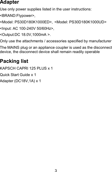 3AdapterUse only power supplies listed in the user instructions:<BRAND:Flypower>,< <Model: PS30D180K1000UD>Model: PS30D180K1000ED>,<Input: AC 100-240V 50/60Hz>,<Output:DC 18.0V,1000mA >.Only use the attachments / accessories specified by manufacturerThe MAINS plug or an appliance coupler is used as the disconnectdevice, the disconnect device shall remain readily operablePacking listKAPSCH CAPRI 125 PLUS x 1Quick Start Guide x 1Adapter (DC18V,1A) x 1
