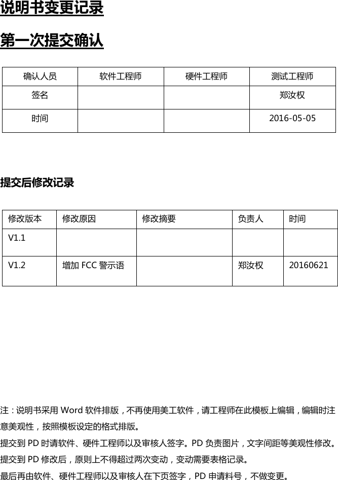 说明书变更记录第一次提交确认提交后修改记录注：说明书采用 Word 软件排版，不再使用美工软件，请工程师在此模板上编辑，编辑时注意美观性，按照模板设定的格式排版。提交到 PD 时请软件、硬件工程师以及审核人签字。PD 负责图片，文字间距等美观性修改。提交到 PD 修改后，原则上不得超过两次变动，变动需要表格记录。最后再由软件、硬件工程师以及审核人在下页签字，PD 申请料号，不做变更。确认人员软件工程师硬件工程师测试工程师签名郑汝权时间2016-05-05修改版本修改原因修改摘要负责人时间V1.1V1.2增加 FCC 警示语郑汝权20160621
