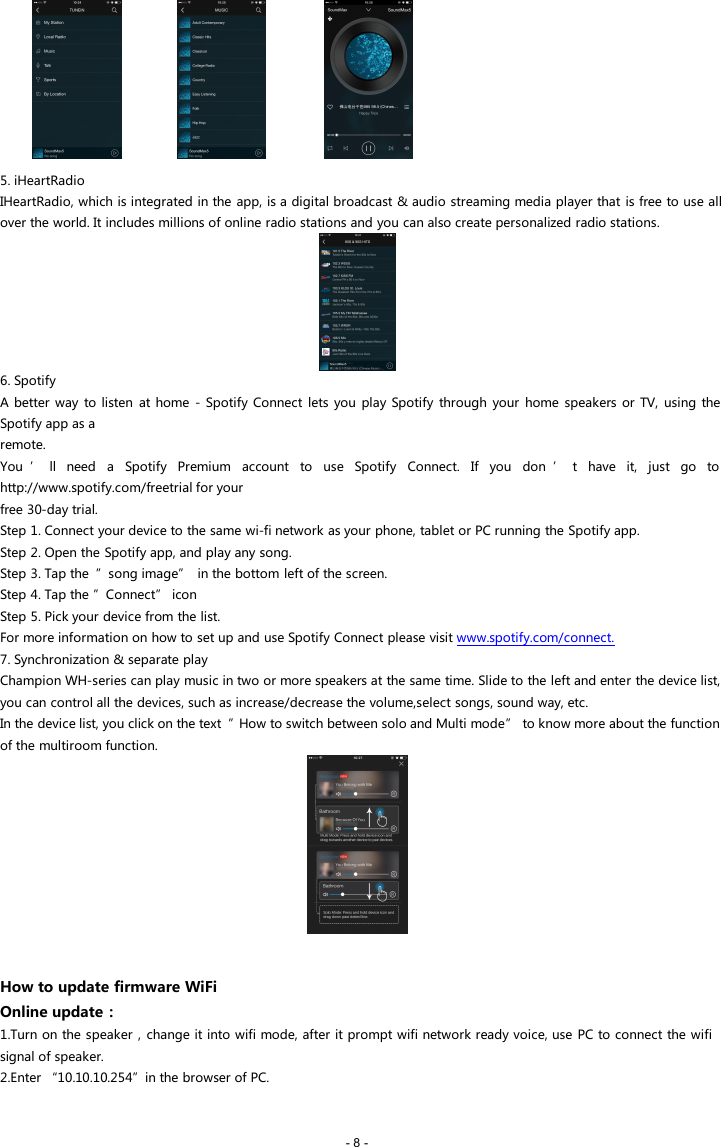 - 8 -5. iHeartRadioIHeartRadio, which is integrated in the app, is a digital broadcast &amp; audio streaming media player that is free to use allover the world. It includes millions of online radio stations and you can also create personalized radio stations.6. SpotifyA better way to listen at home - Spotify Connect lets you play Spotify through your home speakers or TV, using theSpotify app as aremote.You &rsquo; ll need a Spotify Premium account to use Spotify Connect. If you don &rsquo; t have it, just go tohttp://www.spotify.com/freetrial for yourfree 30-day trial.Step 1. Connect your device to the same wi-fi network as your phone, tablet or PC running the Spotify app.Step 2. Open the Spotify app, and play any song.Step 3. Tap the &rdquo;song image&rdquo; in the bottom left of the screen.Step 4. Tap the &rdquo;Connect&rdquo; iconStep 5. Pick your device from the list.For more information on how to set up and use Spotify Connect please visit www.spotify.com/connect.7. Synchronization &amp; separate playChampion WH-series can play music in two or more speakers at the same time. Slide to the left and enter the device list,you can control all the devices, such as increase/decrease the volume,select songs, sound way, etc.In the device list, you click on the text &rdquo;How to switch between solo and Multi mode&rdquo; to know more about the functionof the multiroom function.How to update firmware WiFiOnline update：1.Turn on the speaker，change it into wifi mode, after it prompt wifi network ready voice, use PC to connect the wifisignal of speaker.2.Enter &ldquo;10.10.10.254&rdquo;in the browser of PC.